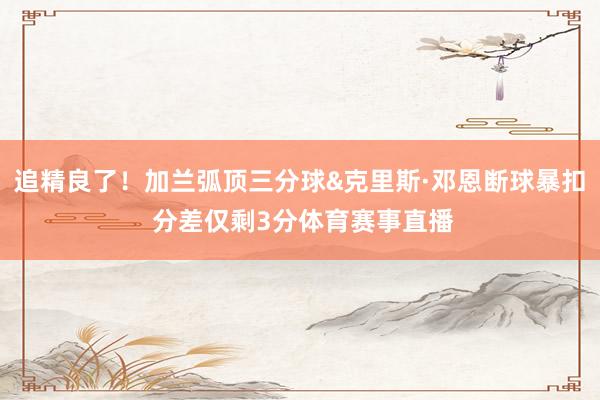 追精良了！加兰弧顶三分球&克里斯·邓恩断球暴扣 分差仅剩3分体育赛事直播