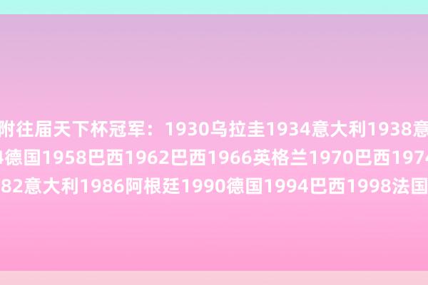 附往届天下杯冠军：1930乌拉圭1934意大利1938意大利1950乌拉圭1954德国1958巴西1962巴西1966英格兰1970巴西1974德国1978阿根廷1982意大利1986阿根廷1990德国1994巴西1998法国2002巴西2006意大利2010西班牙2014德国2018法国2022阿根廷    体育集锦