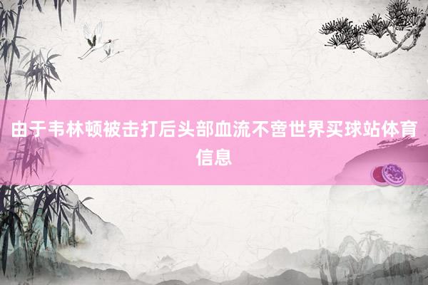 由于韦林顿被击打后头部血流不啻世界买球站体育信息