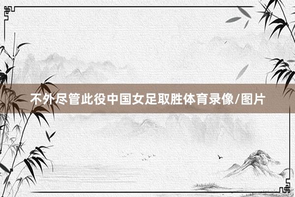 不外尽管此役中国女足取胜体育录像/图片