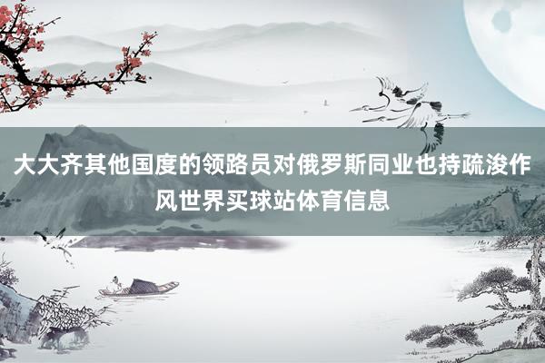 大大齐其他国度的领路员对俄罗斯同业也持疏浚作风世界买球站体育信息