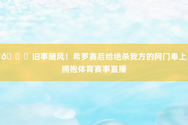🍂旧事随风！希罗赛后给绝杀我方的阿门奉上拥抱体育赛事直播
