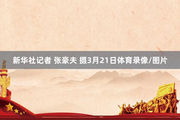新华社记者 张豪夫 摄3月21日体育录像/图片