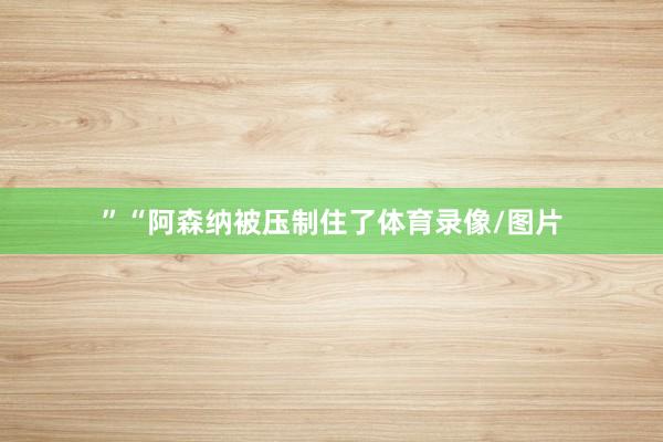 ”“阿森纳被压制住了体育录像/图片