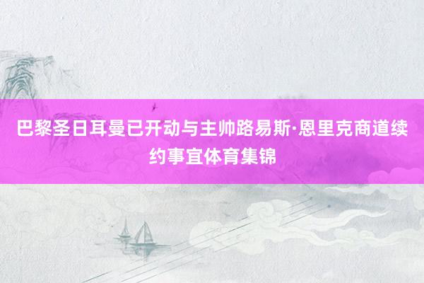 巴黎圣日耳曼已开动与主帅路易斯·恩里克商道续约事宜体育集锦