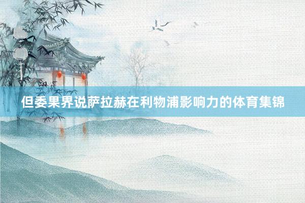 但委果界说萨拉赫在利物浦影响力的体育集锦