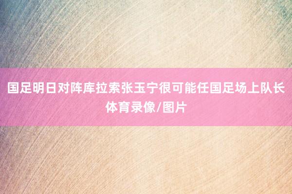 国足明日对阵库拉索张玉宁很可能任国足场上队长体育录像/图片