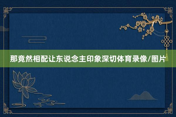 那竟然相配让东说念主印象深切体育录像/图片