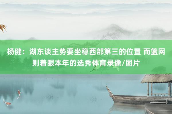 杨健：湖东谈主势要坐稳西部第三的位置 而篮网则着眼本年的选秀体育录像/图片