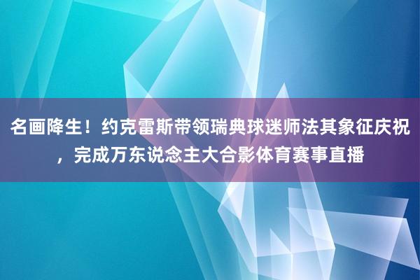 名画降生！约克雷斯带领瑞典球迷师法其象征庆祝，完成万东说念主大合影体育赛事直播