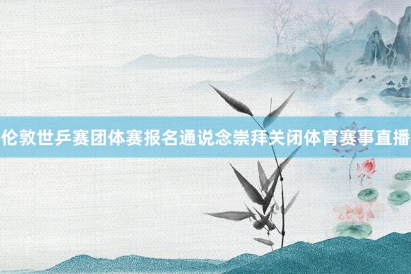 伦敦世乒赛团体赛报名通说念崇拜关闭体育赛事直播