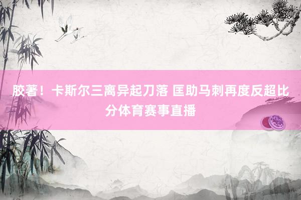 胶著！卡斯尔三离异起刀落 匡助马刺再度反超比分体育赛事直播