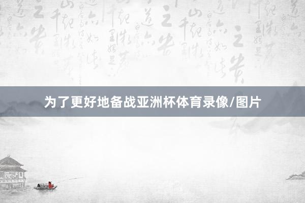 为了更好地备战亚洲杯体育录像/图片
