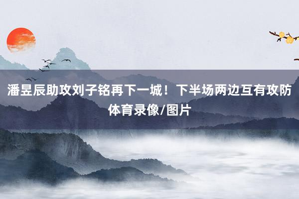 潘昱辰助攻刘子铭再下一城!下半场两边互有攻防体育录像/图片