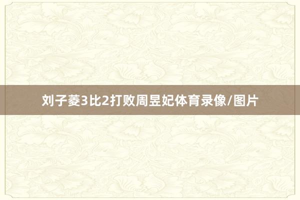 刘子菱3比2打败周昱妃体育录像/图片