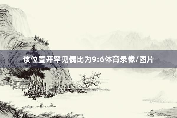该位置开罕见偶比为9:6体育录像/图片