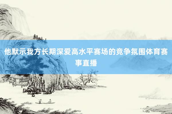 他默示我方长期深爱高水平赛场的竞争氛围体育赛事直播